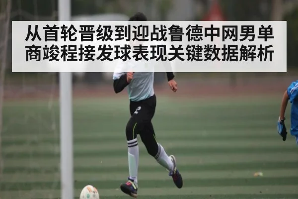 从首轮晋级到迎战鲁德中网男单商竣程接发球表现关键数据解析