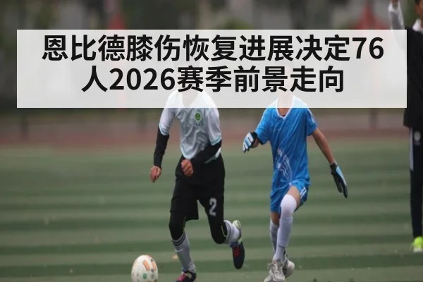 恩比德膝伤恢复进展决定76人2026赛季前景走向