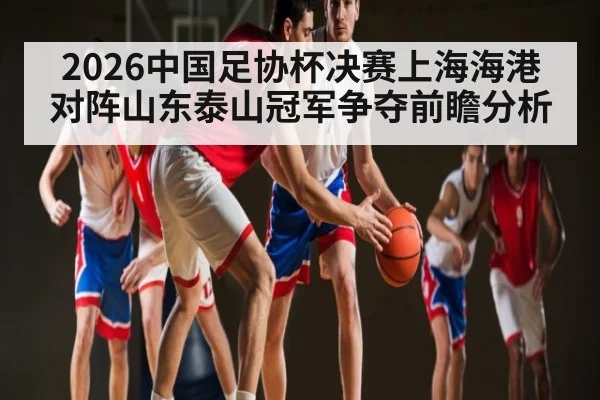 2026中国足协杯决赛上海海港对阵山东泰山冠军争夺前瞻分析