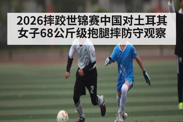 2026摔跤世锦赛中国对土耳其女子68公斤级抱腿摔防守观察