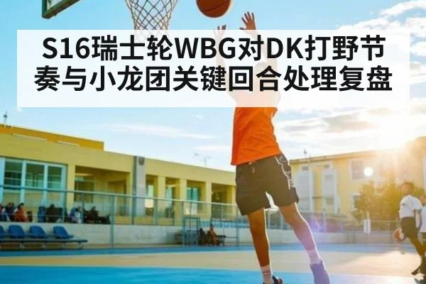 S16瑞士轮WBG对DK打野节奏与小龙团关键回合处理复盘